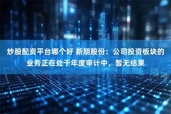 炒股配资平台哪个好 新朋股份：公司投资板块的业务正在处于年度审计中，暂无结果