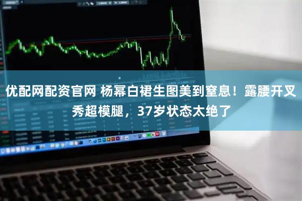 优配网配资官网 杨幂白裙生图美到窒息！露腰开叉秀超模腿，37岁状态太绝了