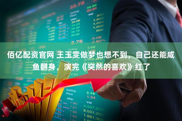 佰亿配资官网 王玉雯做梦也想不到，自己还能咸鱼翻身，演完《突然的喜欢》红了