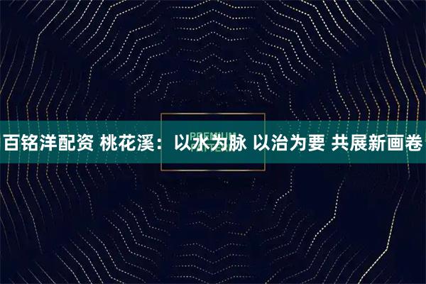 百铭洋配资 桃花溪：以水为脉 以治为要 共展新画卷