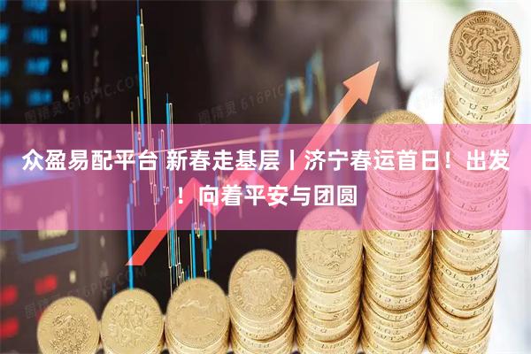 众盈易配平台 新春走基层丨济宁春运首日！出发！向着平安与团圆