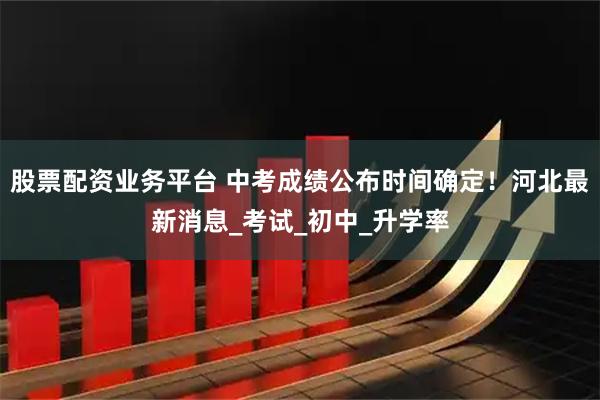 股票配资业务平台 中考成绩公布时间确定！河北最新消息_考试_初中_升学率