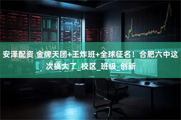 安泽配资 金牌天团+王炸班+全球征名！合肥六中这次搞大了_校区_班级_创新