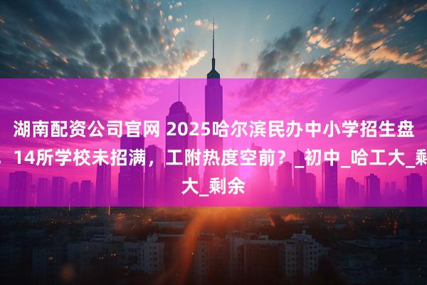 湖南配资公司官网 2025哈尔滨民办中小学招生盘点，14所学校未招满，工附热度空前？_初中_哈工大_剩余