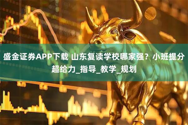 盛金证券APP下载 山东复读学校哪家强？小班提分超给力_指导_教学_规划