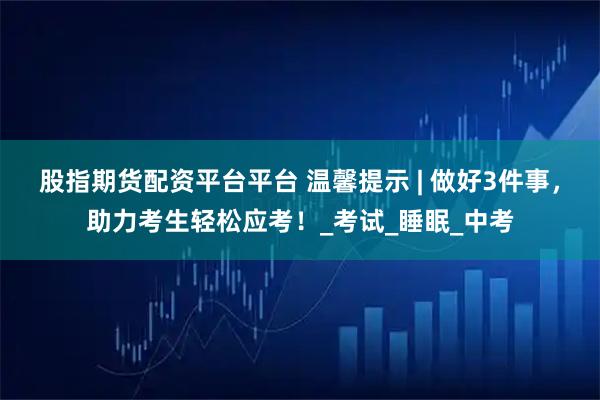 股指期货配资平台平台 温馨提示 | 做好3件事，助力考生轻松应考！_考试_睡眠_中考