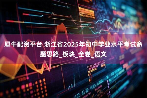 犀牛配资平台 浙江省2025年初中学业水平考试命题思路_板块_全卷_语文