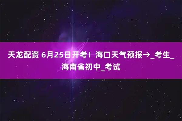 天龙配资 6月25日开考！海口天气预报→_考生_海南省初中_考试