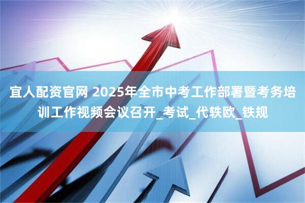 宜人配资官网 2025年全市中考工作部署暨考务培训工作视频会议召开_考试_代轶欧_铁规