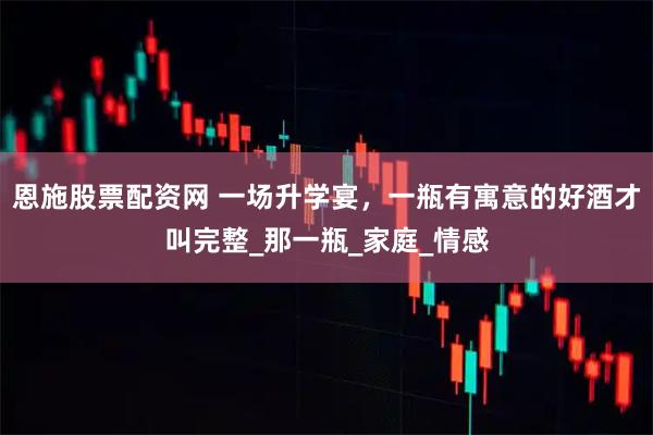 恩施股票配资网 一场升学宴，一瓶有寓意的好酒才叫完整_那一瓶_家庭_情感