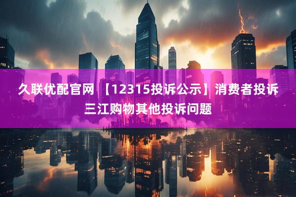 久联优配官网 【12315投诉公示】消费者投诉三江购物其他投诉问题