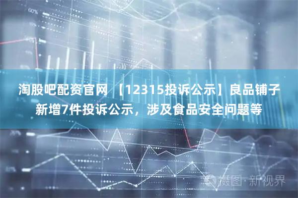 淘股吧配资官网 【12315投诉公示】良品铺子新增7件投诉公示，涉及食品安全问题等