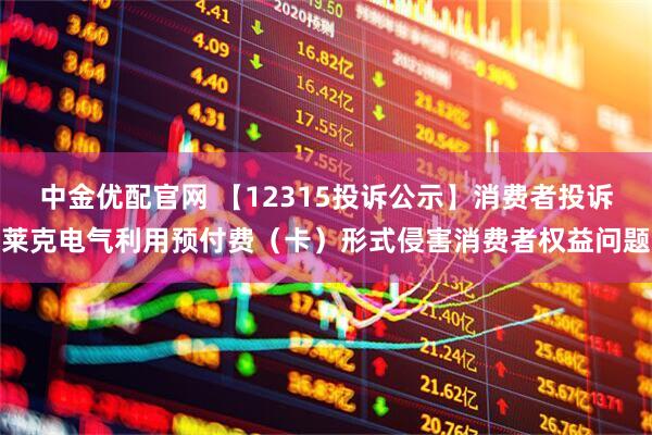 中金优配官网 【12315投诉公示】消费者投诉莱克电气利用预付费（卡）形式侵害消费者权益问题