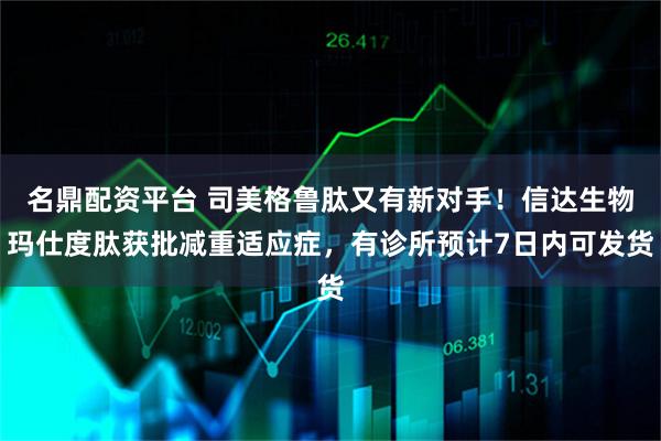 名鼎配资平台 司美格鲁肽又有新对手！信达生物玛仕度肽获批减重适应症，有诊所预计7日内可发货