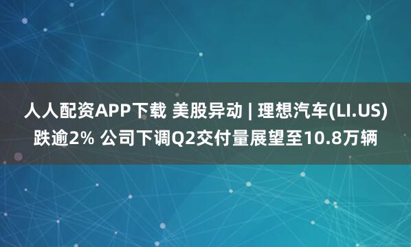 人人配资APP下载 美股异动 | 理想汽车(LI.US)跌逾2% 公司下调Q2交付量展望至10.8万辆