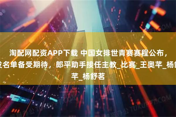 淘配网配资APP下载 中国女排世青赛赛程公布，首发名单备受期待，郎平助手接任主教_比赛_王奥芊_杨舒茗