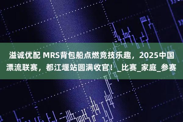 溢诚优配 MRS背包船点燃竞技乐趣，2025中国漂流联赛，都江堰站圆满收官！_比赛_家庭_参赛