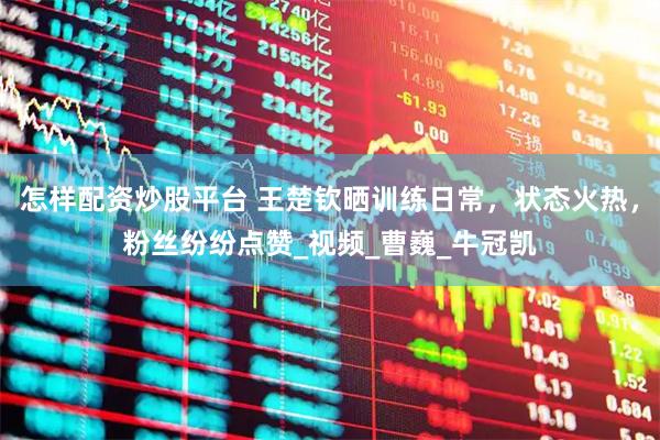 怎样配资炒股平台 王楚钦晒训练日常，状态火热，粉丝纷纷点赞_视频_曹巍_牛冠凯