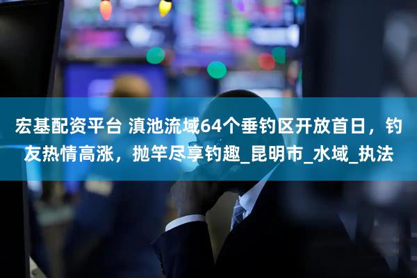 宏基配资平台 滇池流域64个垂钓区开放首日，钓友热情高涨，抛竿尽享钓趣_昆明市_水域_执法