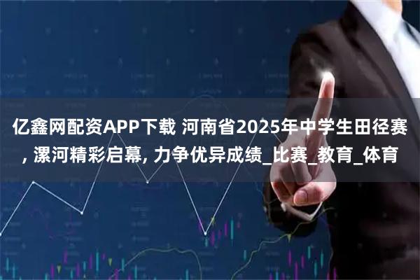 亿鑫网配资APP下载 河南省2025年中学生田径赛, 漯河精彩启幕, 力争优异成绩_比赛_教育_体育