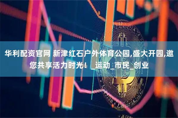 华利配资官网 新津红石户外体育公园,盛大开园,邀您共享活力时光！_运动_市民_创业