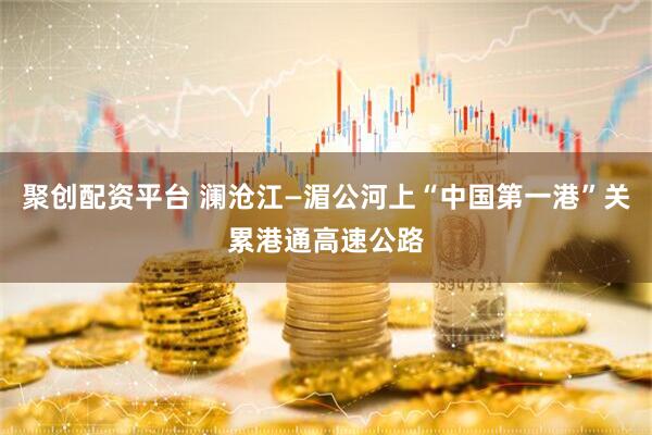 聚创配资平台 澜沧江—湄公河上“中国第一港”关累港通高速公路