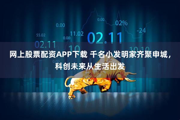 网上股票配资APP下载 千名小发明家齐聚申城，科创未来从生活出发