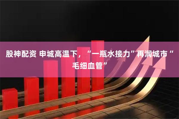 股神配资 申城高温下，“一瓶水接力”再润城市“毛细血管”
