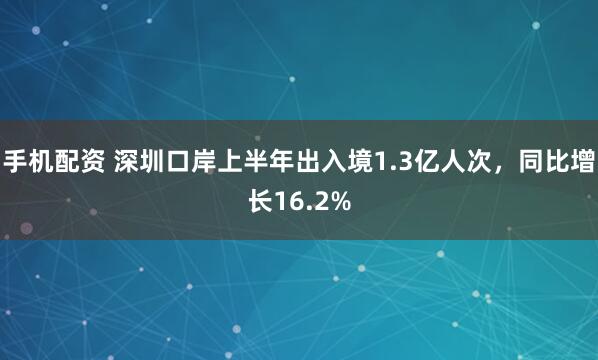 手机配资 深圳口岸上半年出入境1.3亿人次，同比增长16.2%
