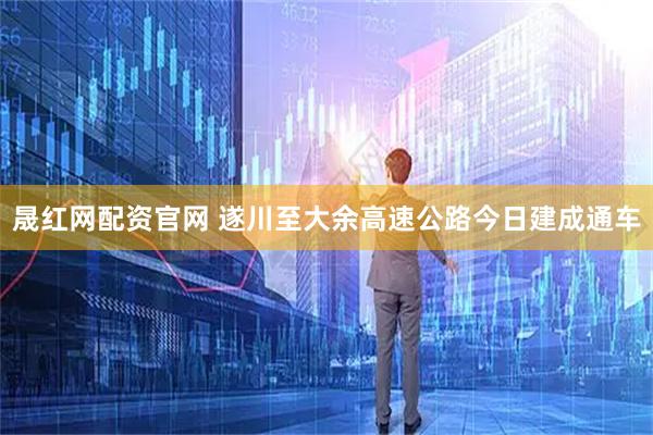 晟红网配资官网 遂川至大余高速公路今日建成通车
