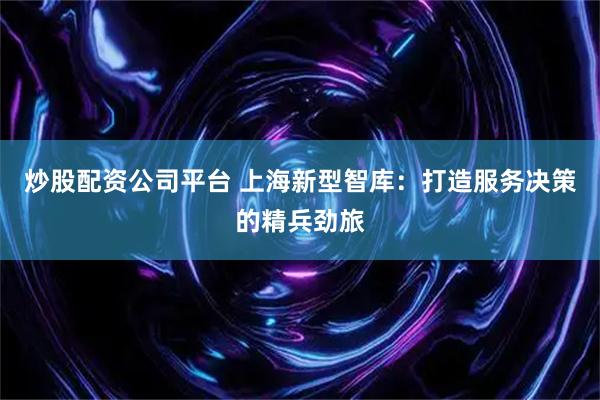 炒股配资公司平台 上海新型智库：打造服务决策的精兵劲旅