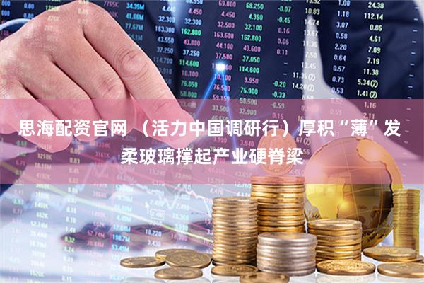 思海配资官网 （活力中国调研行）厚积“薄”发 柔玻璃撑起产业硬脊梁