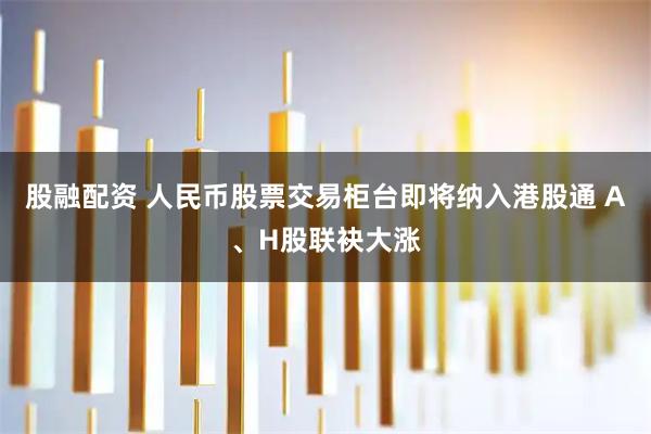 股融配资 人民币股票交易柜台即将纳入港股通 A、H股联袂大涨