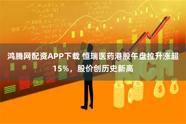 鸿腾网配资APP下载 恒瑞医药港股午盘拉升涨超15%，股价创历史新高