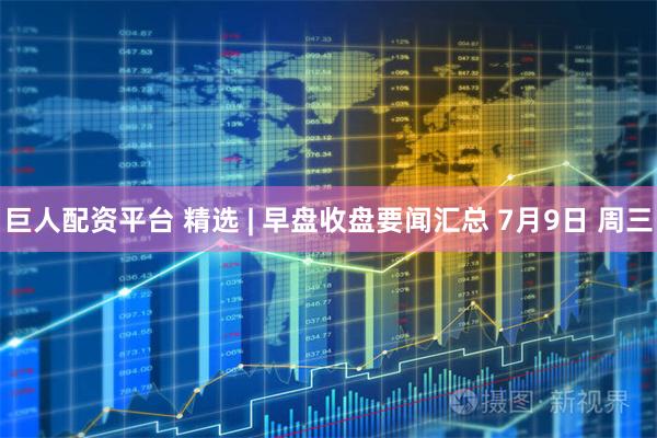 巨人配资平台 精选 | 早盘收盘要闻汇总 7月9日 周三