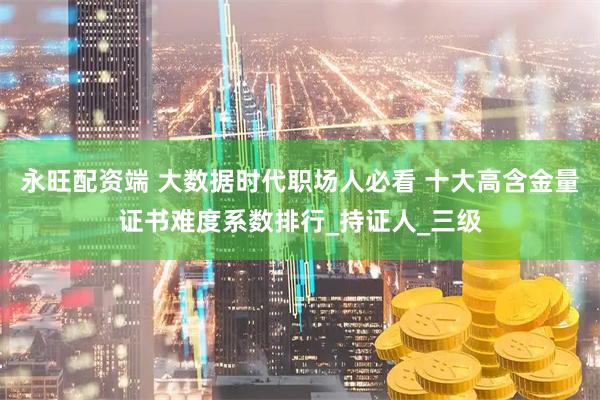 永旺配资端 大数据时代职场人必看 十大高含金量证书难度系数排行_持证人_三级