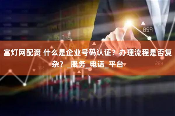 富灯网配资 什么是企业号码认证？办理流程是否复杂？_服务_电话_平台