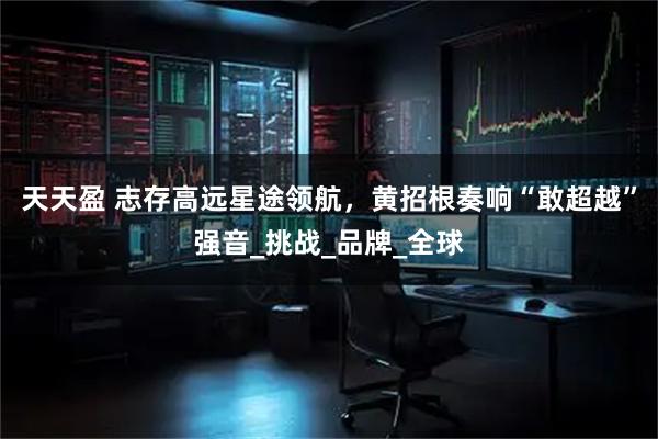 天天盈 志存高远星途领航，黄招根奏响“敢超越”强音_挑战_品牌_全球