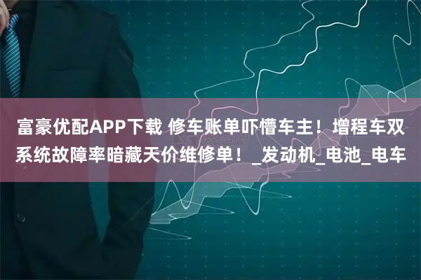 富豪优配APP下载 修车账单吓懵车主！增程车双系统故障率暗藏天价维修单！_发动机_电池_电车