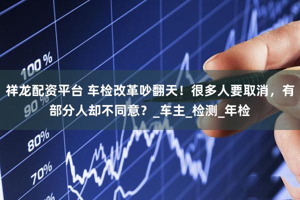 祥龙配资平台 车检改革吵翻天！很多人要取消，有部分人却不同意？_车主_检测_年检