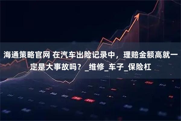 海通策略官网 在汽车出险记录中，理赔金额高就一定是大事故吗？_维修_车子_保险杠