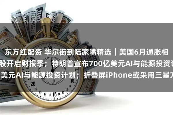 东方红配资 华尔街到陆家嘴精选｜美国6月通胀相对温和；美大型银行股开启财报季；特朗普宣布700亿美元AI与能源投资计划；折叠屏iPhone或采用三星方案