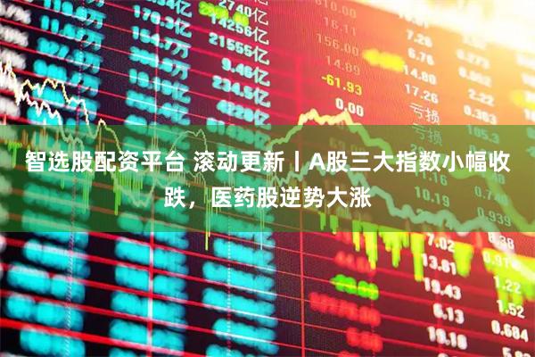 智选股配资平台 滚动更新丨A股三大指数小幅收跌，医药股逆势大涨