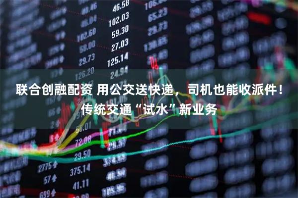 联合创融配资 用公交送快递，司机也能收派件！传统交通“试水”新业务