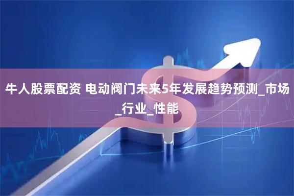 牛人股票配资 电动阀门未来5年发展趋势预测_市场_行业_性能