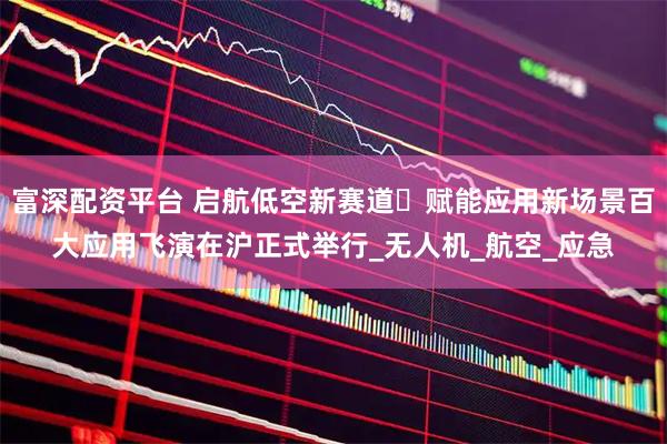 富深配资平台 启航低空新赛道・赋能应用新场景百大应用飞演在沪正式举行_无人机_航空_应急