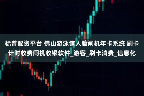 标普配资平台 佛山游泳馆人脸闸机年卡系统 刷卡计时收费闸机收银软件_游客_刷卡消费_信息化
