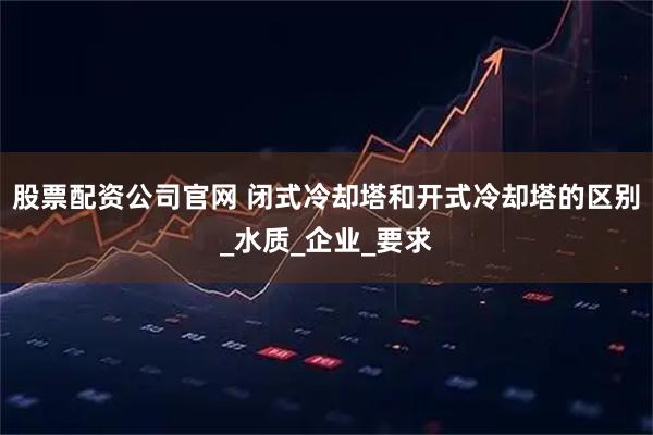 股票配资公司官网 闭式冷却塔和开式冷却塔的区别_水质_企业_要求