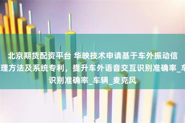 北京期货配资平台 华映技术申请基于车外振动信号的音频处理方法及系统专利，提升车外语音交互识别准确率_车辆_麦克风