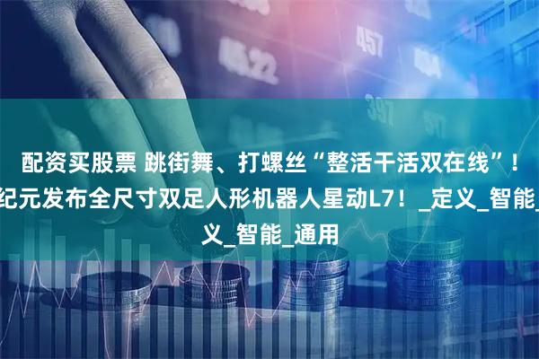 配资买股票 跳街舞、打螺丝“整活干活双在线”！星动纪元发布全尺寸双足人形机器人星动L7！_定义_智能_通用